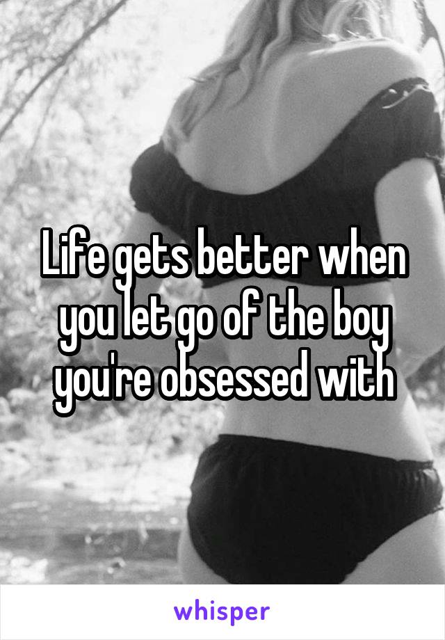 Life gets better when you let go of the boy you're obsessed with