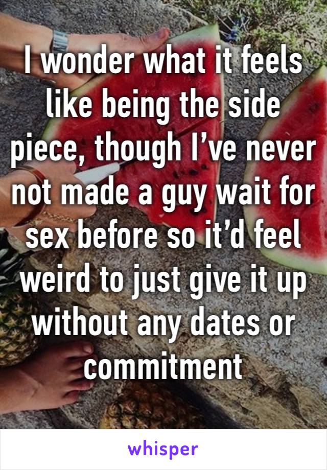 I wonder what it feels like being the side piece, though I’ve never not made a guy wait for sex before so it’d feel weird to just give it up without any dates or commitment 
