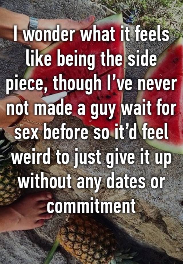 I wonder what it feels like being the side piece, though I’ve never not made a guy wait for sex before so it’d feel weird to just give it up without any dates or commitment 
