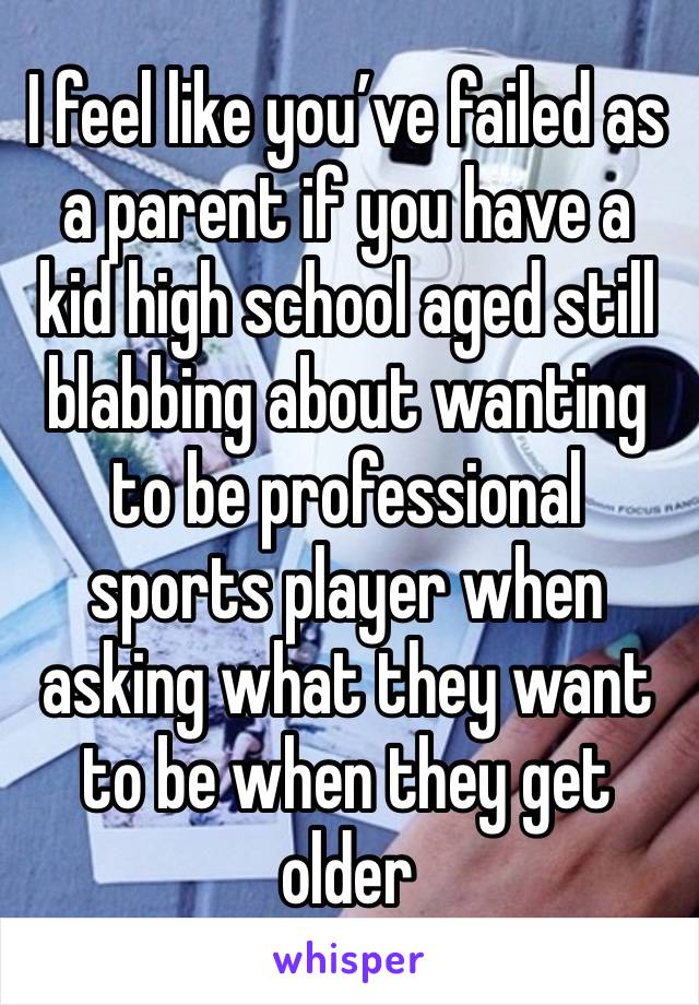 I feel like you’ve failed as a parent if you have a kid high school aged still blabbing about wanting to be professional sports player when asking what they want to be when they get older 