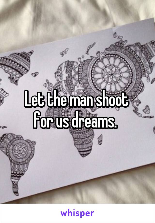 Let the man shoot 
for us dreams.  