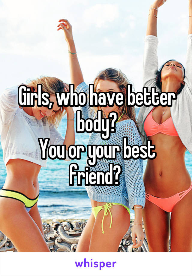 Girls, who have better body?
You or your best friend? 