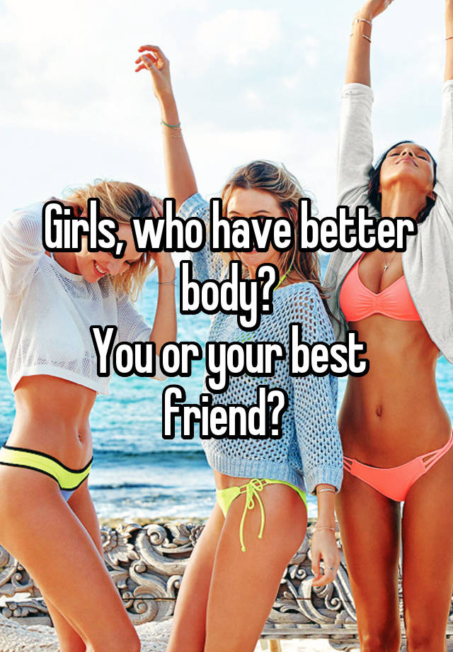 Girls, who have better body?
You or your best friend? 