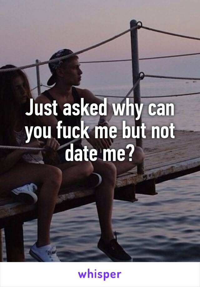 Just asked why can you fuck me but not date me?
