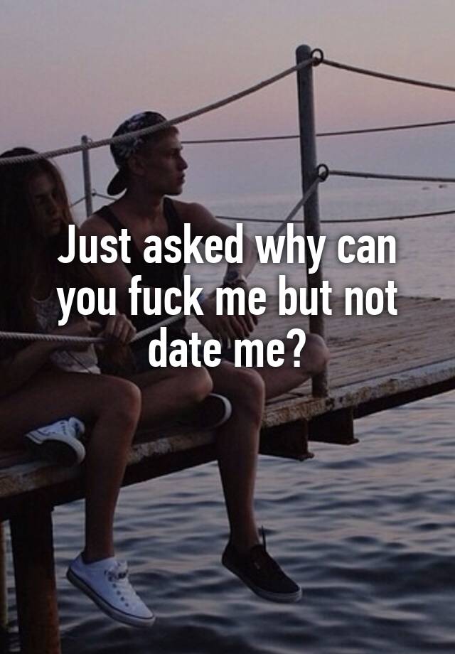 Just asked why can you fuck me but not date me?
