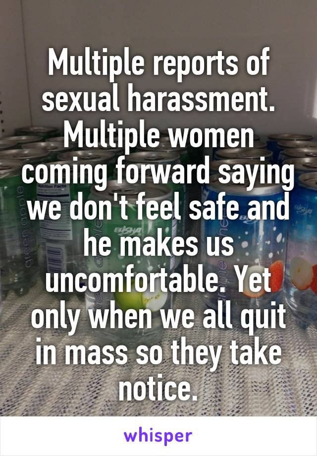 Multiple reports of sexual harassment. Multiple women coming forward saying we don't feel safe and he makes us uncomfortable. Yet only when we all quit in mass so they take notice.