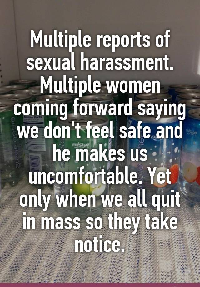 Multiple reports of sexual harassment. Multiple women coming forward saying we don't feel safe and he makes us uncomfortable. Yet only when we all quit in mass so they take notice.