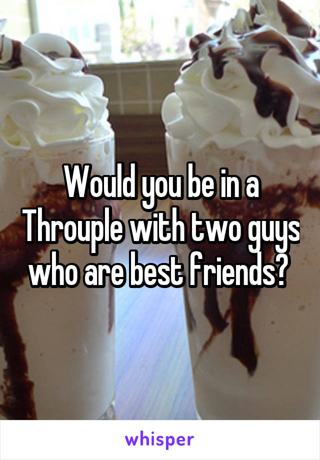 Would you be in a Throuple with two guys who are best friends? 