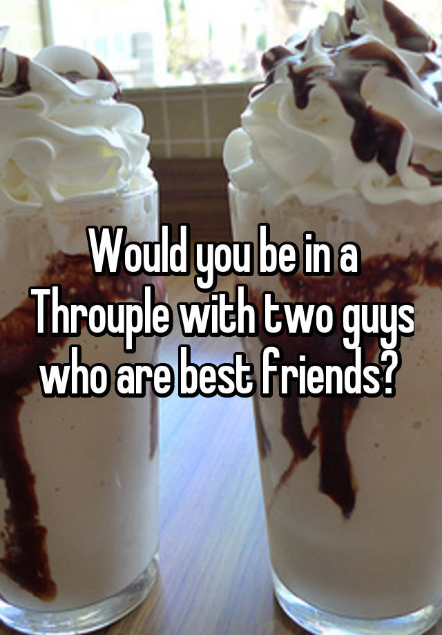 Would you be in a Throuple with two guys who are best friends? 