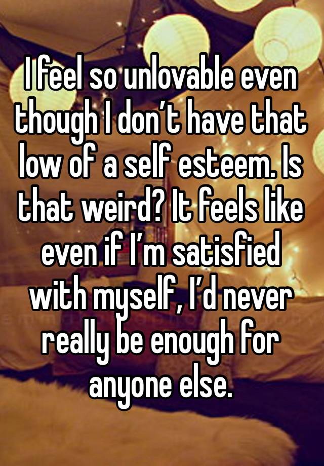 I feel so unlovable even though I don’t have that low of a self esteem. Is that weird? It feels like even if I’m satisfied with myself, I’d never really be enough for anyone else.
