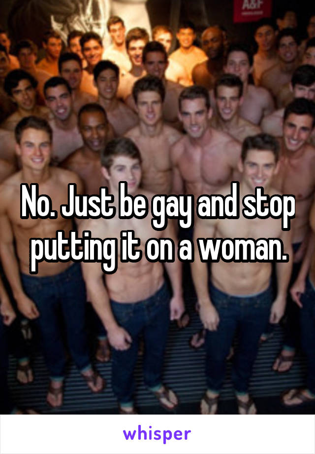 No. Just be gay and stop putting it on a woman.