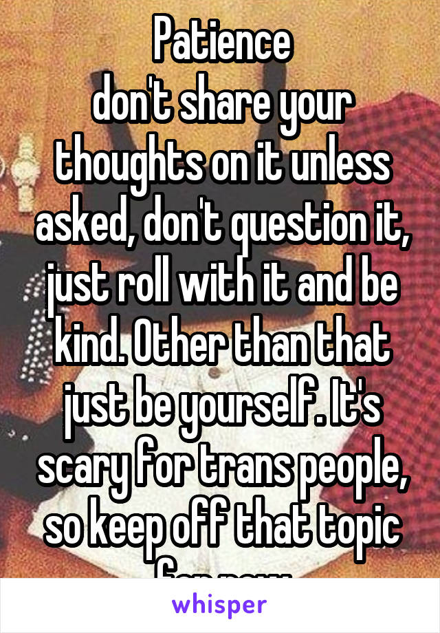 Patience
don't share your thoughts on it unless asked, don't question it, just roll with it and be kind. Other than that just be yourself. It's scary for trans people, so keep off that topic for now