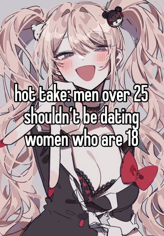 hot take: men over 25 shouldn’t be dating women who are 18