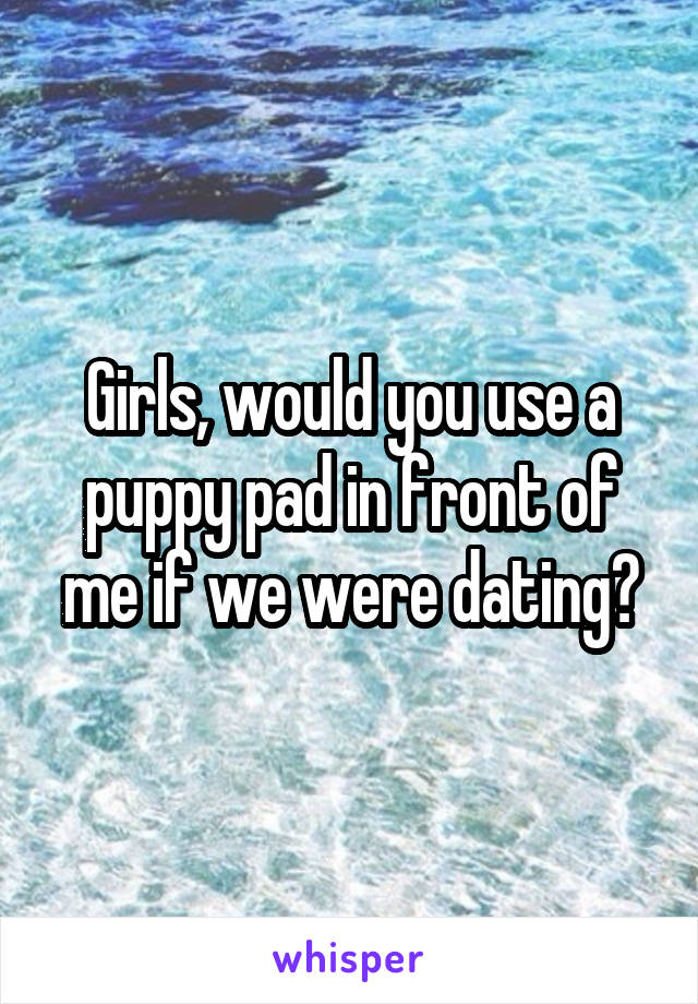 Girls, would you use a puppy pad in front of me if we were dating?