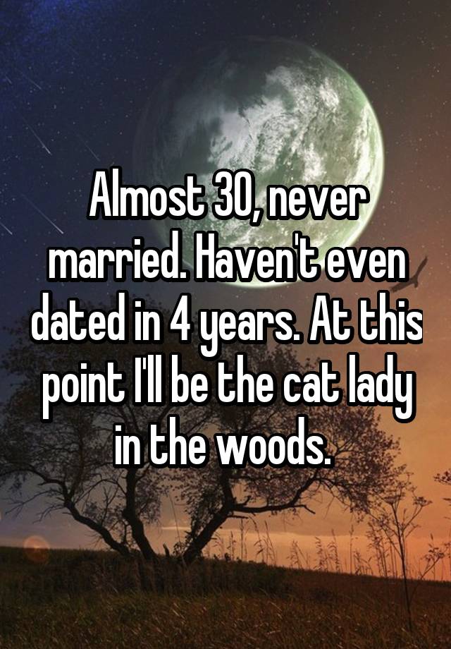 Almost 30, never married. Haven't even dated in 4 years. At this point I'll be the cat lady in the woods. 