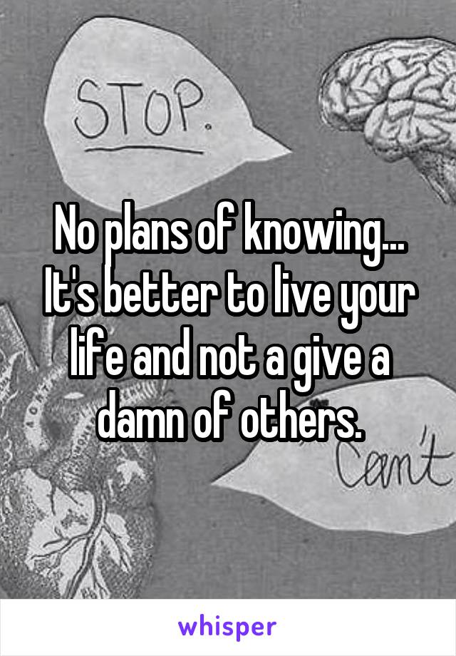 No plans of knowing... It's better to live your life and not a give a damn of others.