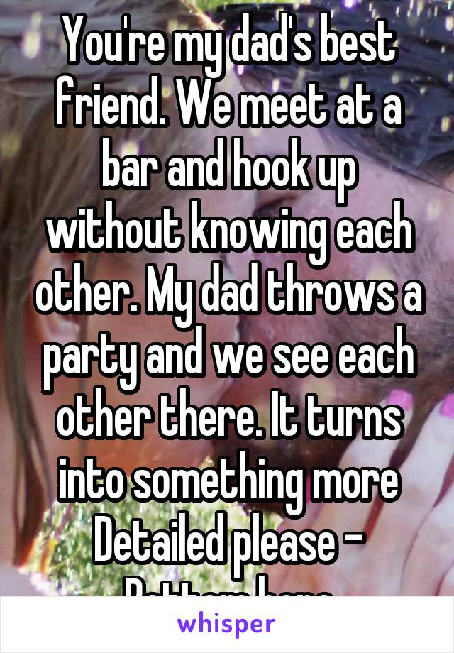 You're my dad's best friend. We meet at a bar and hook up without knowing each other. My dad throws a party and we see each other there. It turns into something more
Detailed please - Bottom here