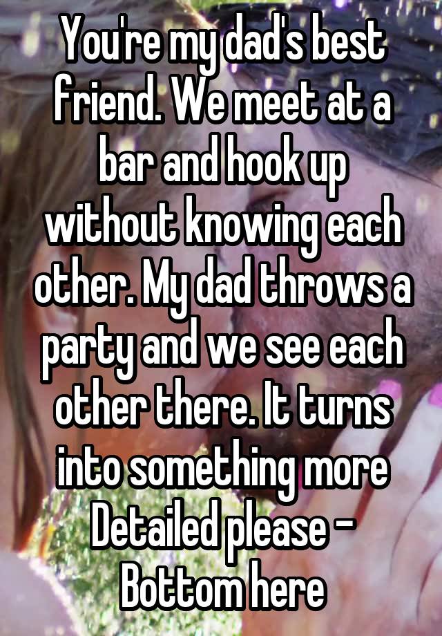 You're my dad's best friend. We meet at a bar and hook up without knowing each other. My dad throws a party and we see each other there. It turns into something more
Detailed please - Bottom here