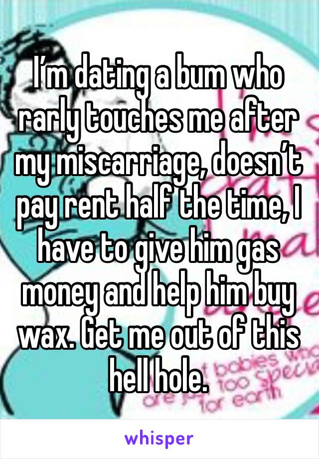 I’m dating a bum who rarly touches me after my miscarriage, doesn’t pay rent half the time, I have to give him gas money and help him buy wax. Get me out of this hell hole. 