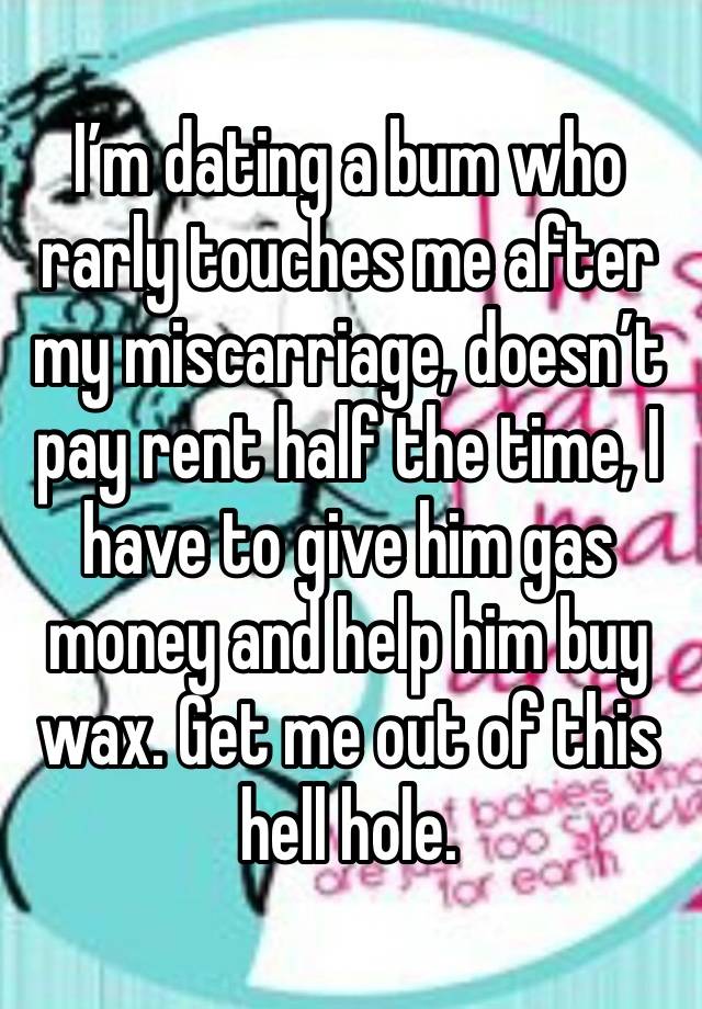 I’m dating a bum who rarly touches me after my miscarriage, doesn’t pay rent half the time, I have to give him gas money and help him buy wax. Get me out of this hell hole. 