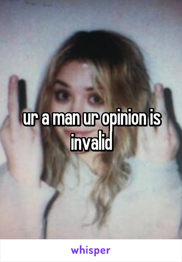 ur a man ur opinion is invalid