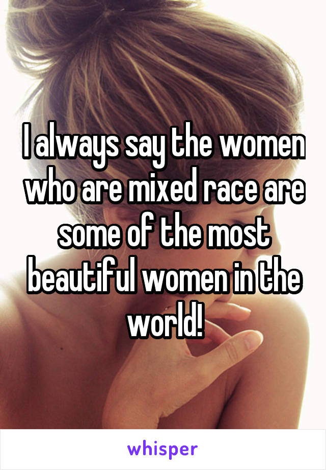 I always say the women who are mixed race are some of the most beautiful women in the world!