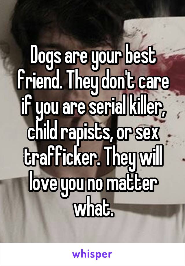 Dogs are your best friend. They don't care if you are serial killer, child rapists, or sex trafficker. They will love you no matter what.