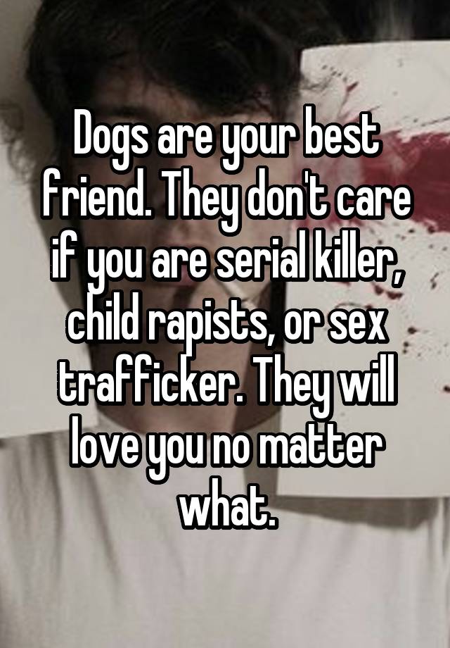 Dogs are your best friend. They don't care if you are serial killer, child rapists, or sex trafficker. They will love you no matter what.