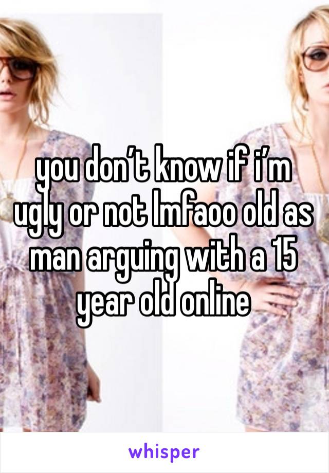 you don’t know if i’m ugly or not lmfaoo old as man arguing with a 15 year old online