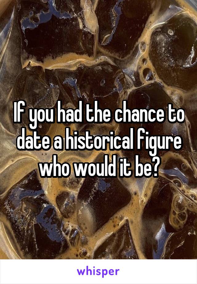 If you had the chance to date a historical figure who would it be?