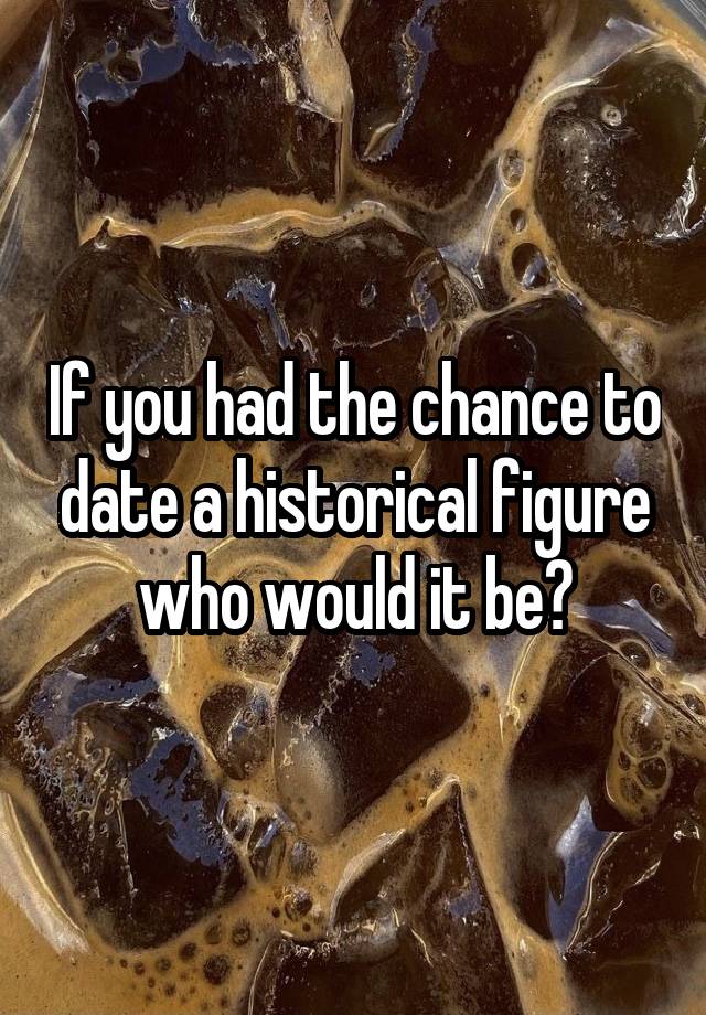 If you had the chance to date a historical figure who would it be?