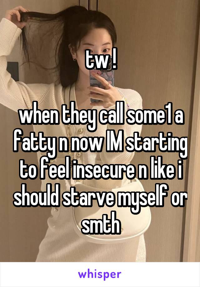 tw !

when they call some1 a fatty n now IM starting to feel insecure n like i should starve myself or smth