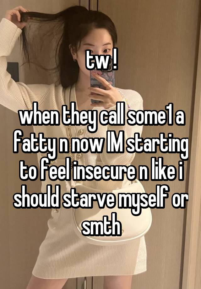 tw !

when they call some1 a fatty n now IM starting to feel insecure n like i should starve myself or smth