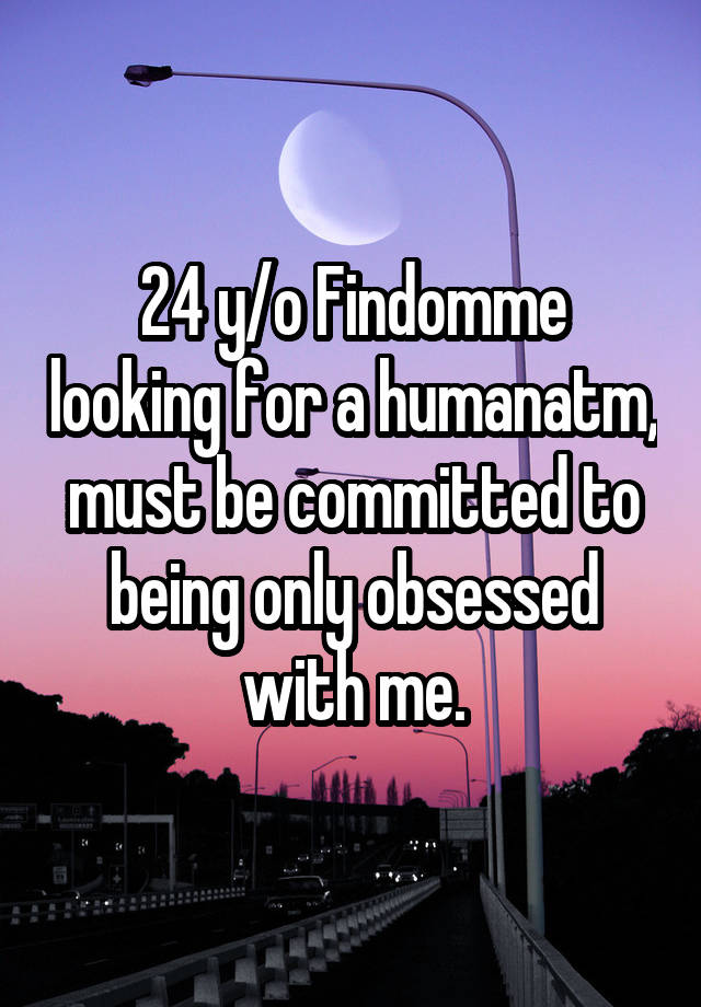 24 y/o Findomme looking for a humanatm, must be committed to being only obsessed with me.