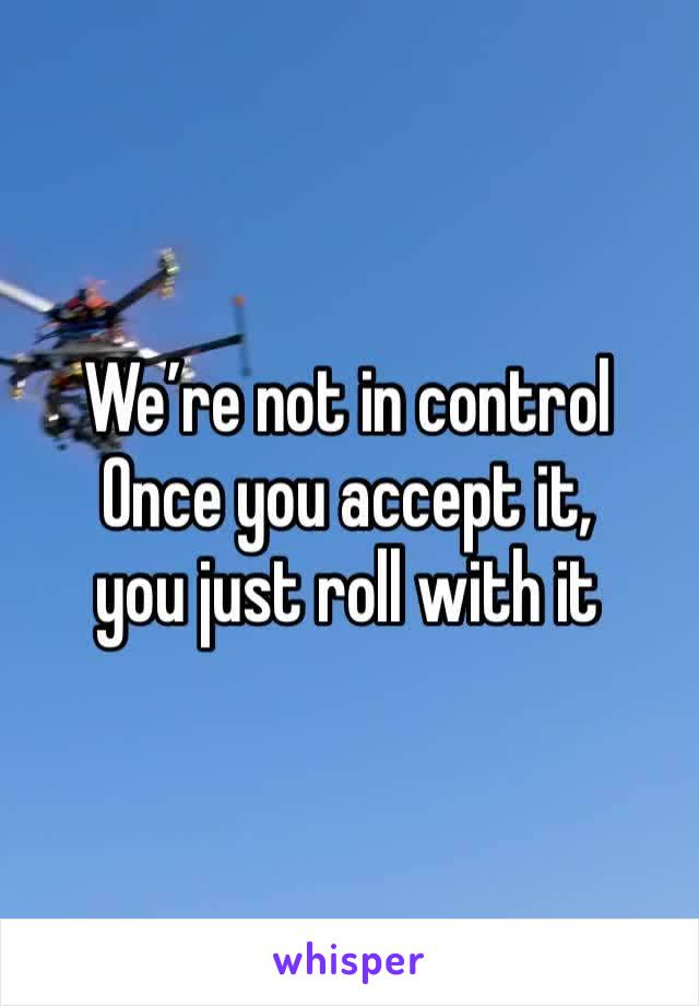 We’re not in control 
Once you accept it,
you just roll with it 