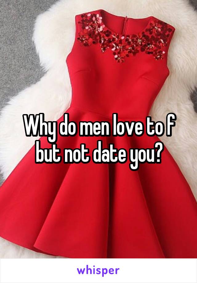 Why do men love to f but not date you?