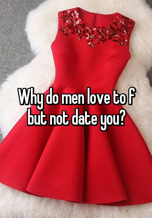 Why do men love to f but not date you?