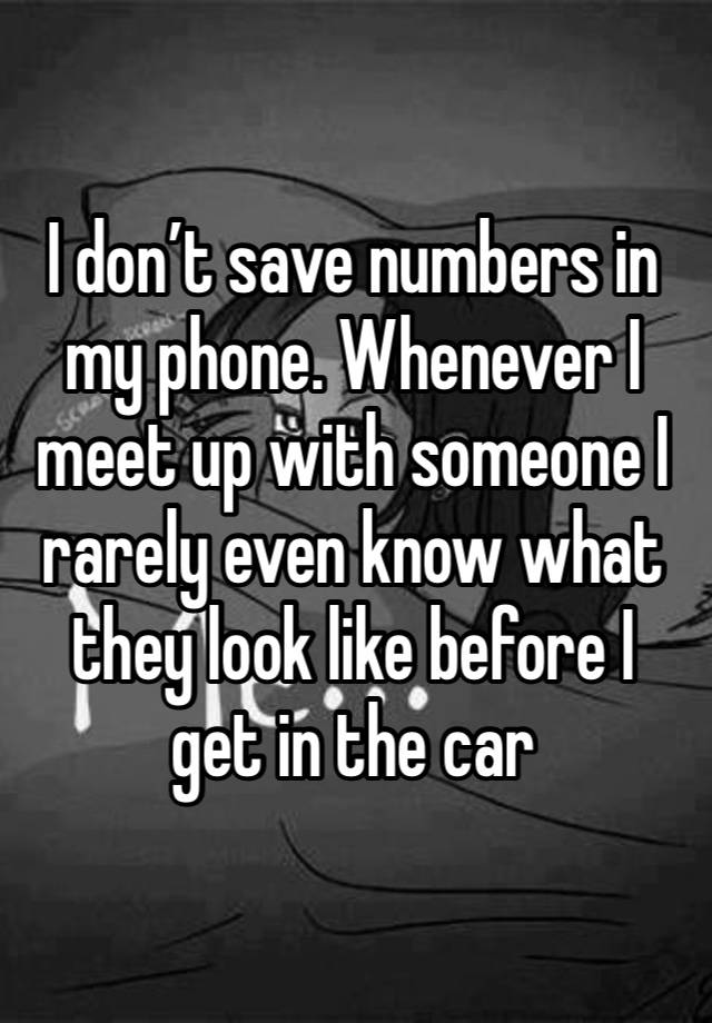 I don’t save numbers in my phone. Whenever I meet up with someone I rarely even know what they look like before I get in the car 