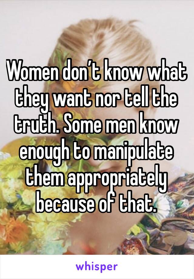 Women don’t know what they want nor tell the truth. Some men know enough to manipulate them appropriately because of that. 