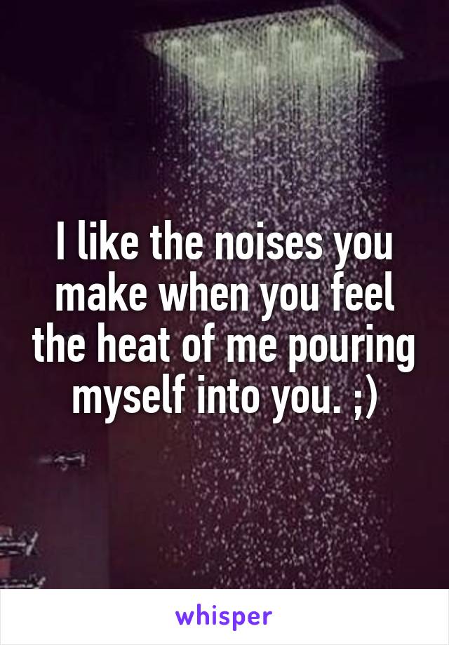 I like the noises you make when you feel the heat of me pouring myself into you. ;)