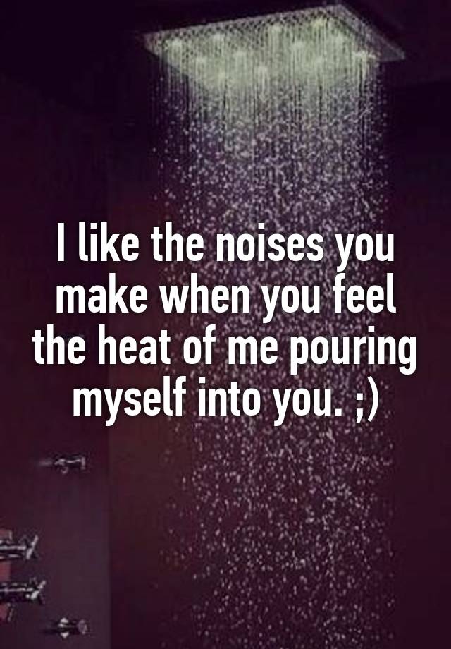 I like the noises you make when you feel the heat of me pouring myself into you. ;)