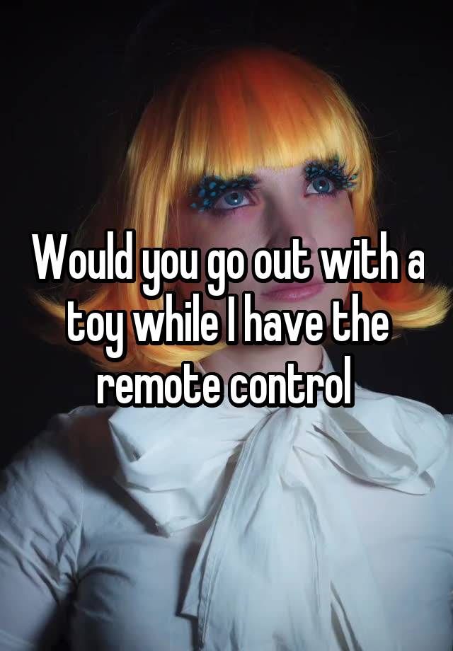 Would you go out with a toy while I have the remote control 