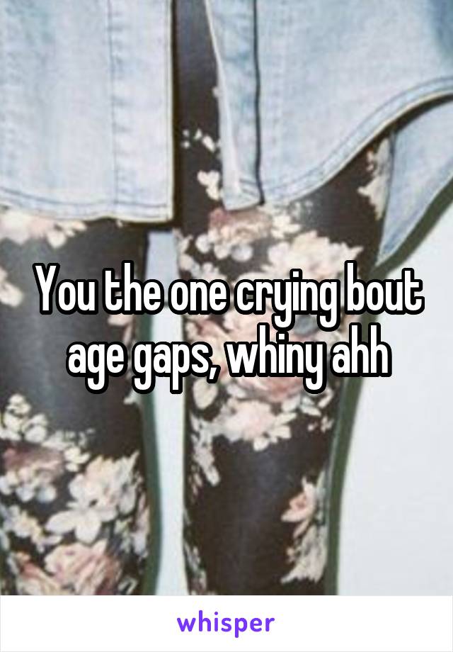 You the one crying bout age gaps, whiny ahh