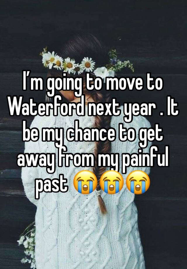 I’m going to move to Waterford next year . It be my chance to get away from my painful past 😭😭😭