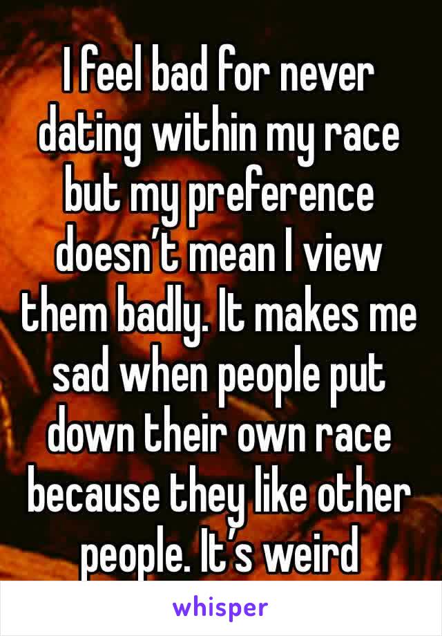 I feel bad for never dating within my race but my preference doesn’t mean I view them badly. It makes me sad when people put down their own race because they like other people. It’s weird 