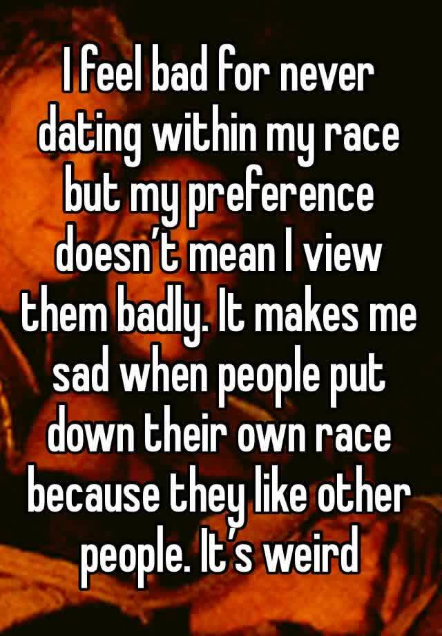 I feel bad for never dating within my race but my preference doesn’t mean I view them badly. It makes me sad when people put down their own race because they like other people. It’s weird 