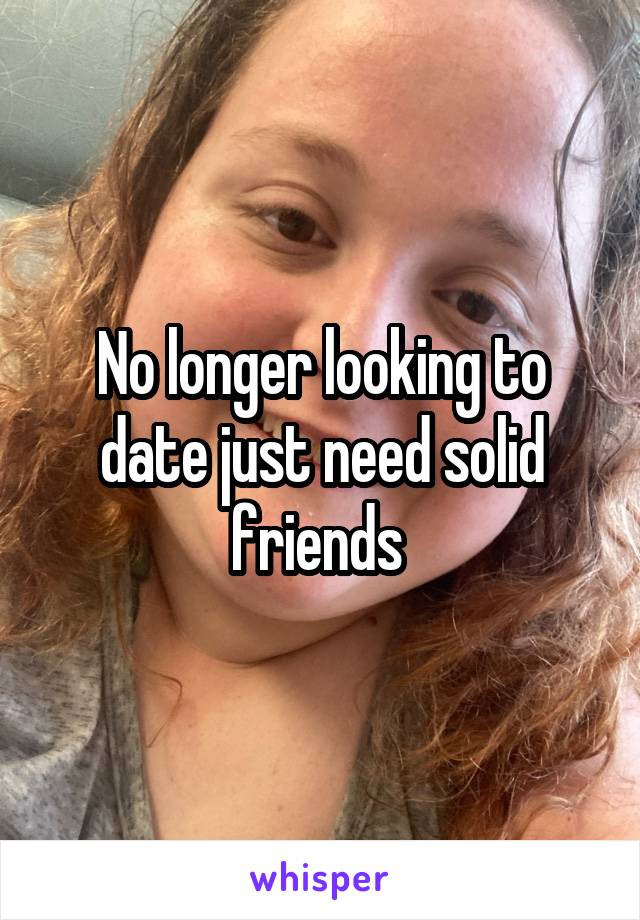 No longer looking to date just need solid friends 