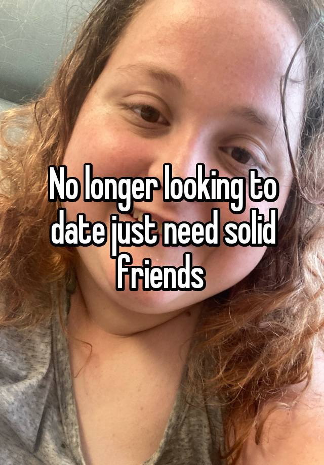 No longer looking to date just need solid friends 