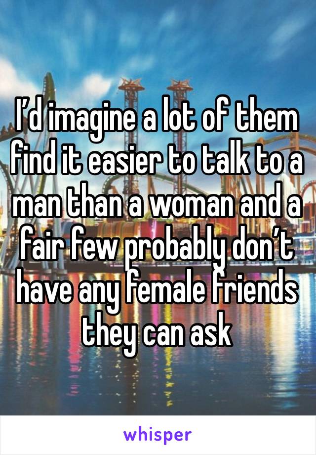 I’d imagine a lot of them find it easier to talk to a man than a woman and a fair few probably don’t have any female friends they can ask 