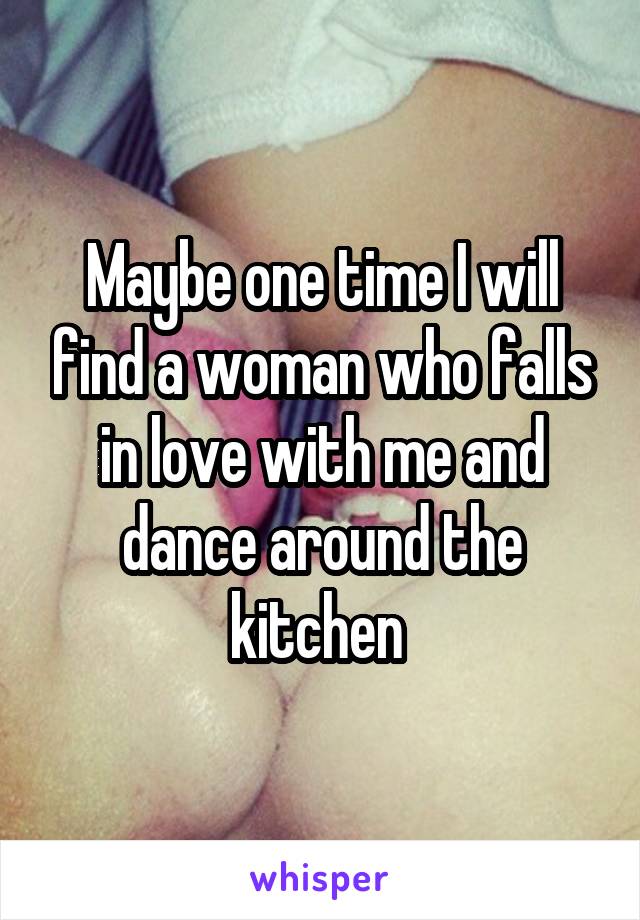 Maybe one time I will find a woman who falls in love with me and dance around the kitchen 